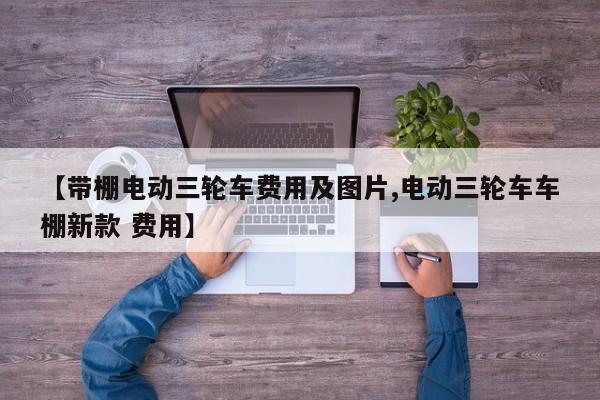 【带棚电动三轮车费用及图片,电动三轮车车棚新款 费用】
