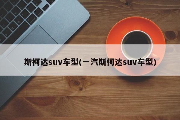 斯柯达suv车型(一汽斯柯达suv车型)