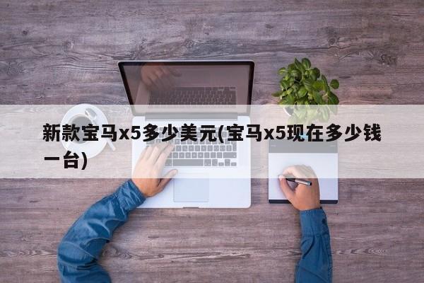 新款宝马x5多少美元(宝马x5现在多少钱一台)