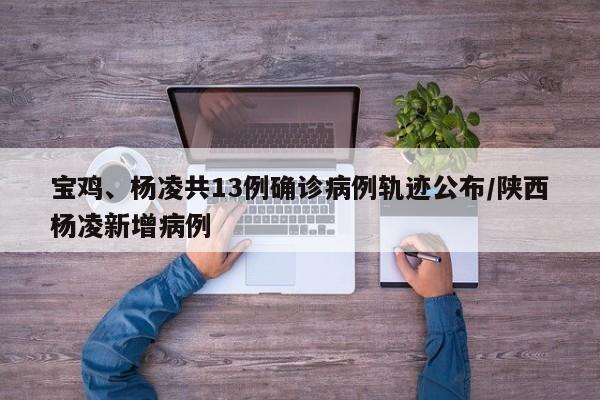 宝鸡、杨凌共13例确诊病例轨迹公布/陕西杨凌新增病例