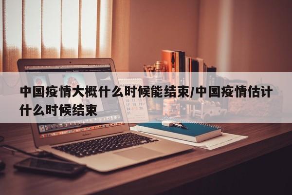 中国疫情大概什么时候能结束/中国疫情估计什么时候结束