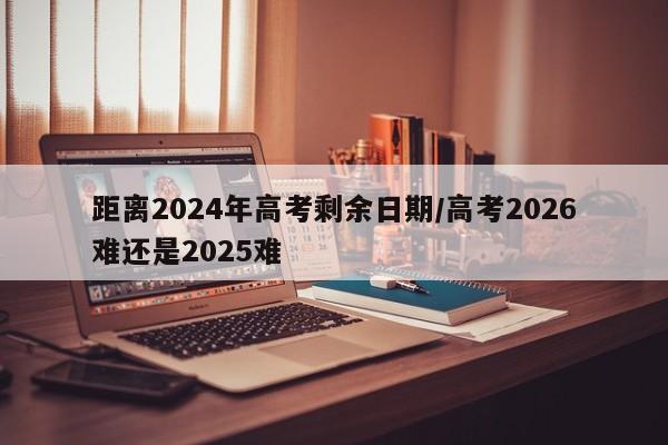 距离2024年高考剩余日期/高考2026难还是2025难