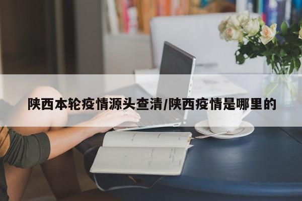 陕西本轮疫情源头查清/陕西疫情是哪里的
