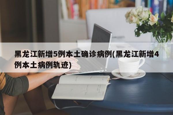 黑龙江新增5例本土确诊病例(黑龙江新增4例本土病例轨迹)