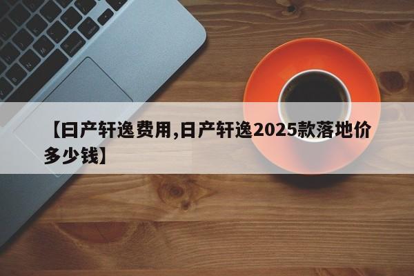 【曰产轩逸费用,日产轩逸2025款落地价多少钱】