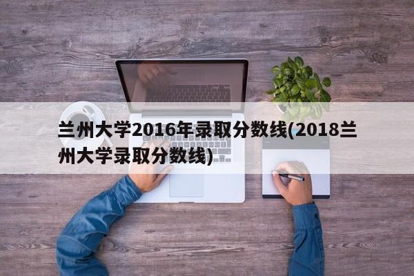 兰州大学2016年录取分数线(2018兰州大学录取分数线)