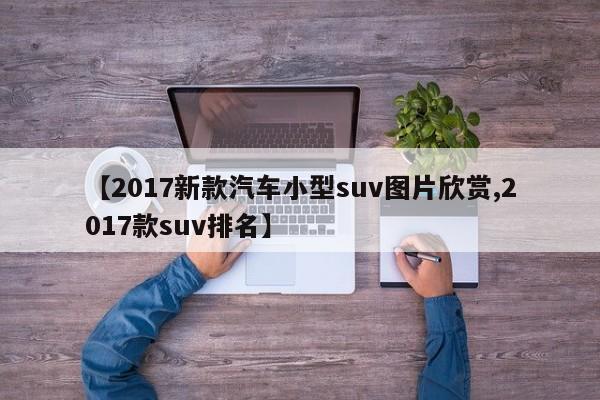 【2017新款汽车小型suv图片欣赏,2017款suv排名】