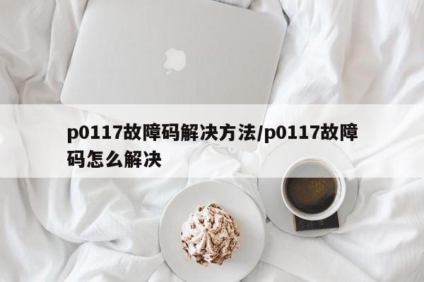 p0117故障码解决方法/p0117故障码怎么解决