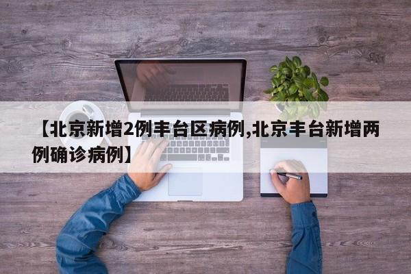 【北京新增2例丰台区病例,北京丰台新增两例确诊病例】