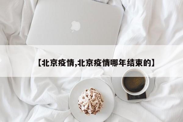 【北京疫情,北京疫情哪年结束的】