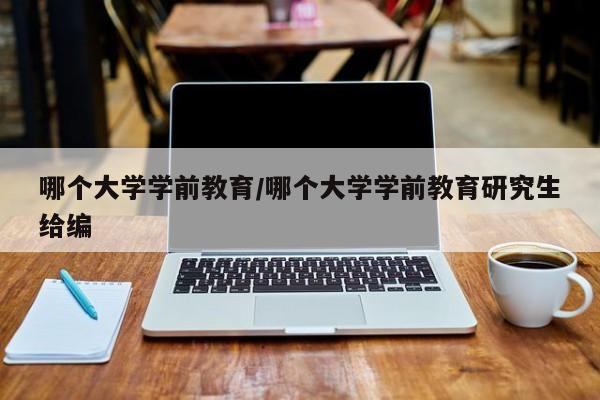 哪个大学学前教育/哪个大学学前教育研究生给编