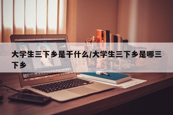 大学生三下乡是干什么/大学生三下乡是哪三下乡