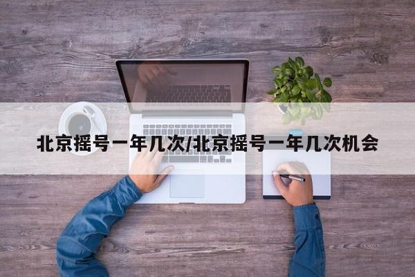 北京摇号一年几次/北京摇号一年几次机会