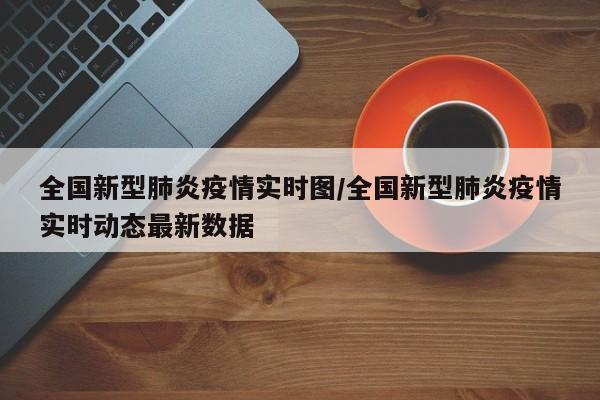 全国新型肺炎疫情实时图/全国新型肺炎疫情实时动态最新数据