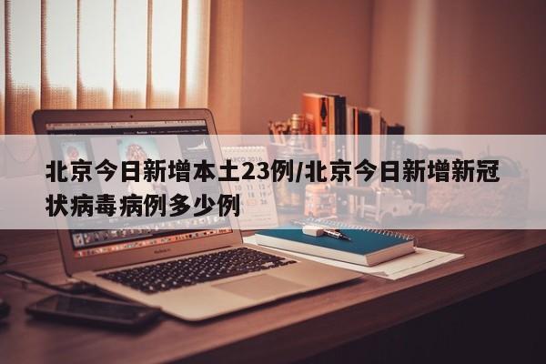 北京今日新增本土23例/北京今日新增新冠状病毒病例多少例