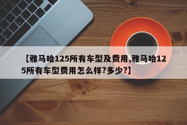 【雅马哈125所有车型及费用,雅马哈125所有车型费用怎么样?多少?】