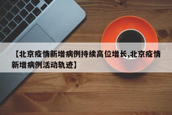 【北京疫情新增病例持续高位增长,北京疫情新增病例活动轨迹】
