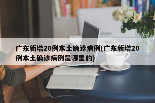 广东新增20例本土确诊病例(广东新增20例本土确诊病例是哪里的)