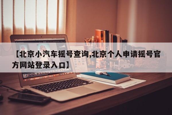 【北京小汽车摇号查询,北京个人申请摇号官方网站登录入口】