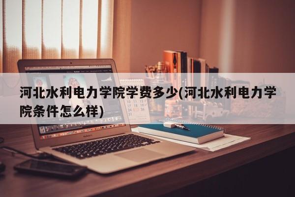 河北水利电力学院学费多少(河北水利电力学院条件怎么样)