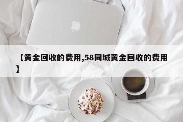 【黄金回收的费用,58同城黄金回收的费用】