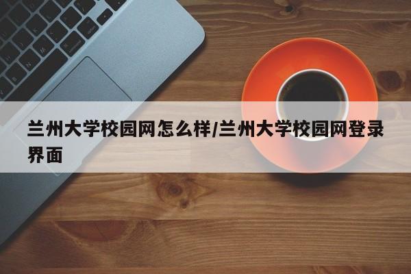 兰州大学校园网怎么样/兰州大学校园网登录界面