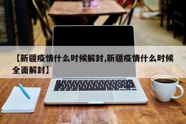 【新疆疫情什么时候解封,新疆疫情什么时候全面解封】