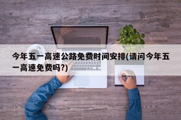 今年五一高速公路免费时间安排(请问今年五一高速免费吗?)