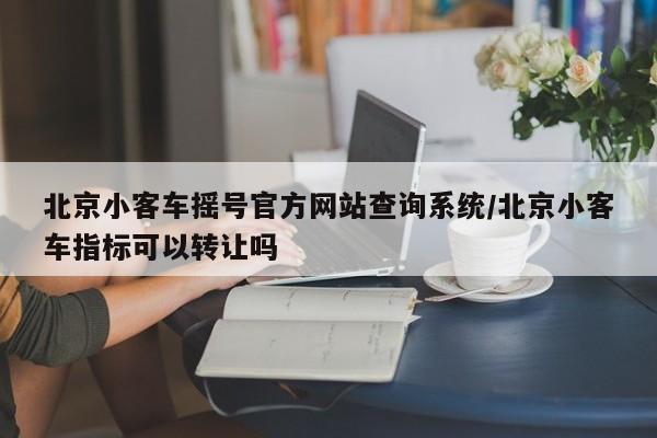 北京小客车摇号官方网站查询系统/北京小客车指标可以转让吗