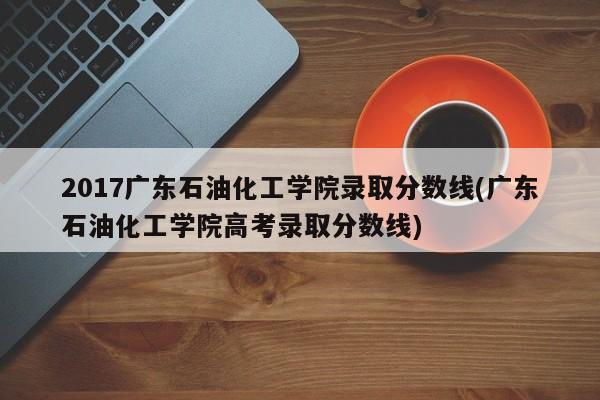 2017广东石油化工学院录取分数线(广东石油化工学院高考录取分数线)