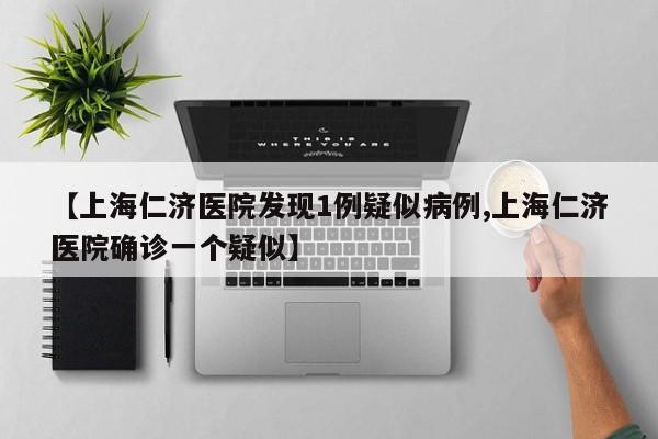 【上海仁济医院发现1例疑似病例,上海仁济医院确诊一个疑似】