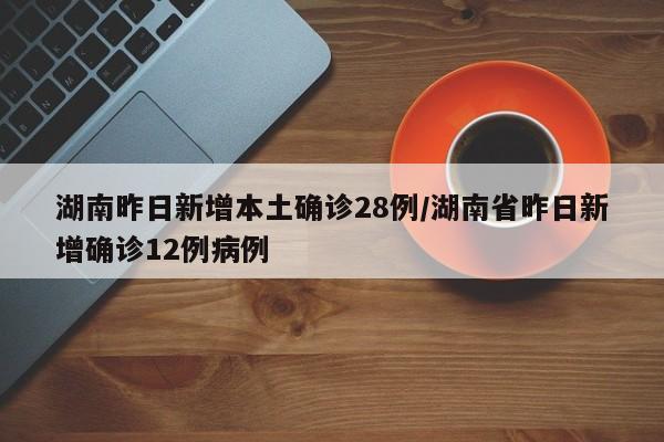 湖南昨日新增本土确诊28例/湖南省昨日新增确诊12例病例