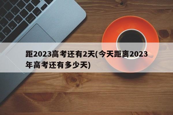 距2023高考还有2天(今天距离2023年高考还有多少天)