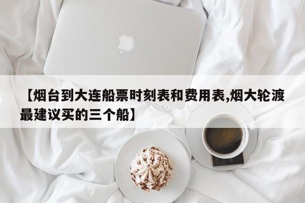 【烟台到大连船票时刻表和费用表,烟大轮渡最建议买的三个船】