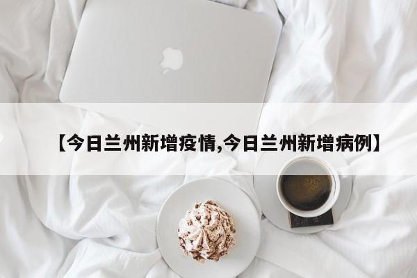 【今日兰州新增疫情,今日兰州新增病例】
