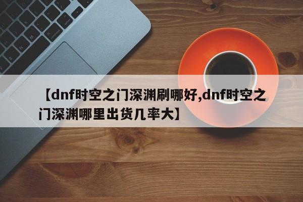 【dnf时空之门深渊刷哪好,dnf时空之门深渊哪里出货几率大】