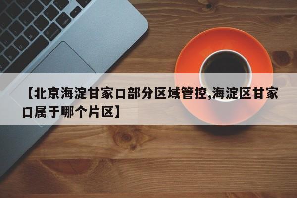 【北京海淀甘家口部分区域管控,海淀区甘家口属于哪个片区】