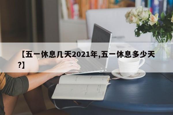 【五一休息几天2021年,五一休息多少天?】