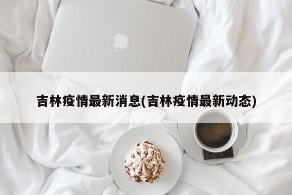 吉林疫情最新消息(吉林疫情最新动态)