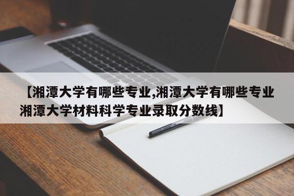 【湘潭大学有哪些专业,湘潭大学有哪些专业湘潭大学材料科学专业录取分数线】