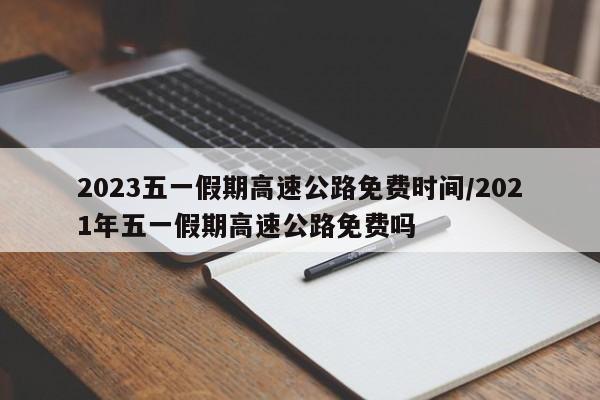 2023五一假期高速公路免费时间/2021年五一假期高速公路免费吗