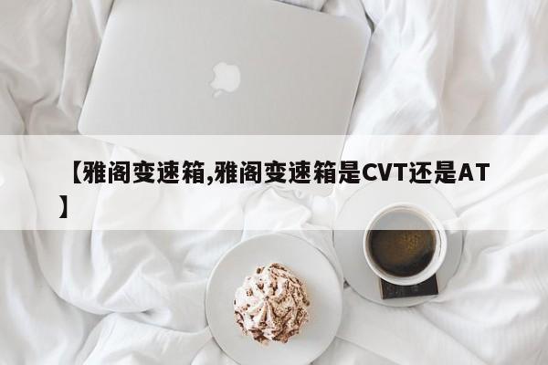 【雅阁变速箱,雅阁变速箱是CVT还是AT】