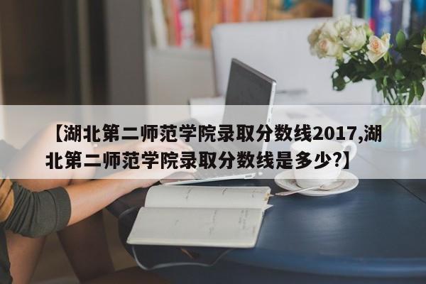 【湖北第二师范学院录取分数线2017,湖北第二师范学院录取分数线是多少?】