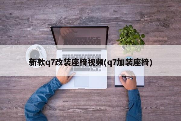 新款q7改装座椅视频(q7加装座椅)