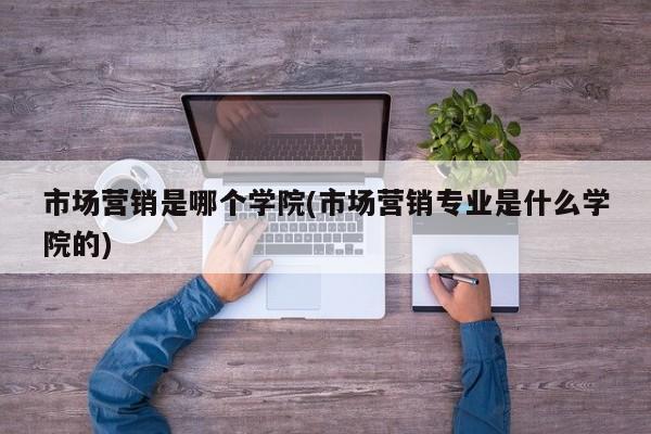 市场营销是哪个学院(市场营销专业是什么学院的)