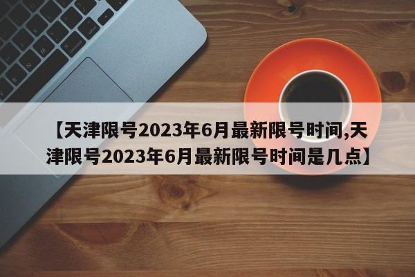 【天津限号2023年6月最新限号时间,天津限号2023年6月最新限号时间是几点】