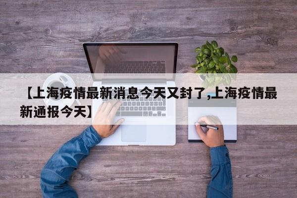 【上海疫情最新消息今天又封了,上海疫情最新通报今天】
