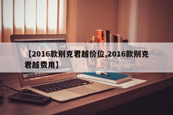 【2016款别克君越价位,2016款别克君越费用】