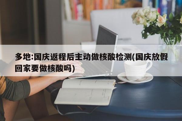 多地:国庆返程后主动做核酸检测(国庆放假回家要做核酸吗)