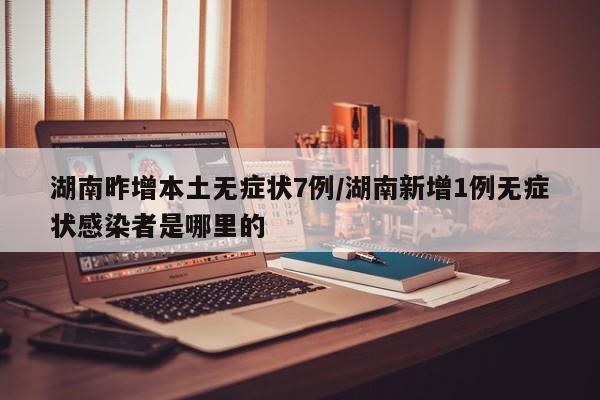 湖南昨增本土无症状7例/湖南新增1例无症状感染者是哪里的